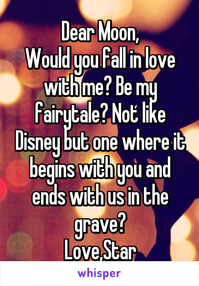 Dear Moon,
Would you fall in love with me? Be my fairytale? Not like Disney but one where it begins with you and ends with us in the grave?
Love,Star