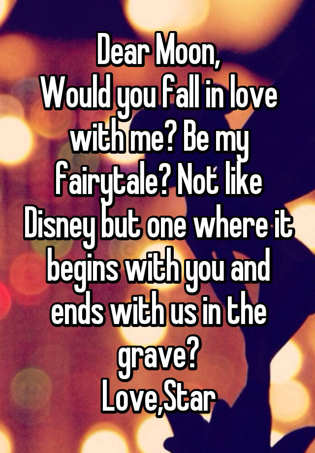 Dear Moon,
Would you fall in love with me? Be my fairytale? Not like Disney but one where it begins with you and ends with us in the grave?
Love,Star