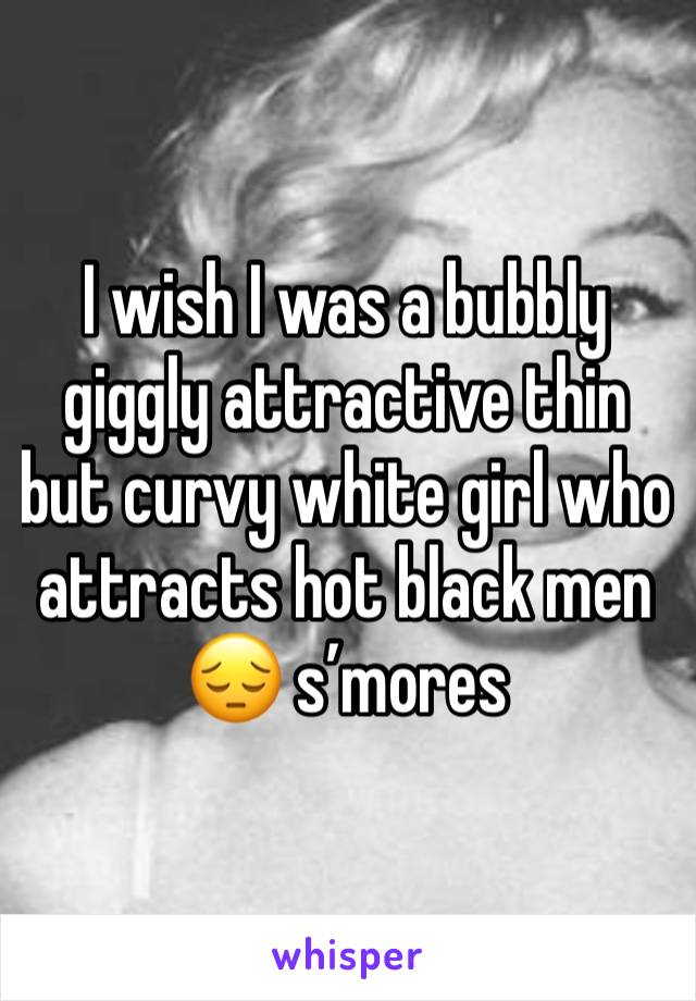 I wish I was a bubbly giggly attractive thin but curvy white girl who attracts hot black men 😔 s’mores 