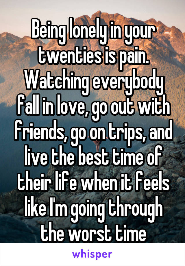 Being lonely in your twenties is pain. Watching everybody fall in love, go out with friends, go on trips, and live the best time of their life when it feels like I'm going through the worst time