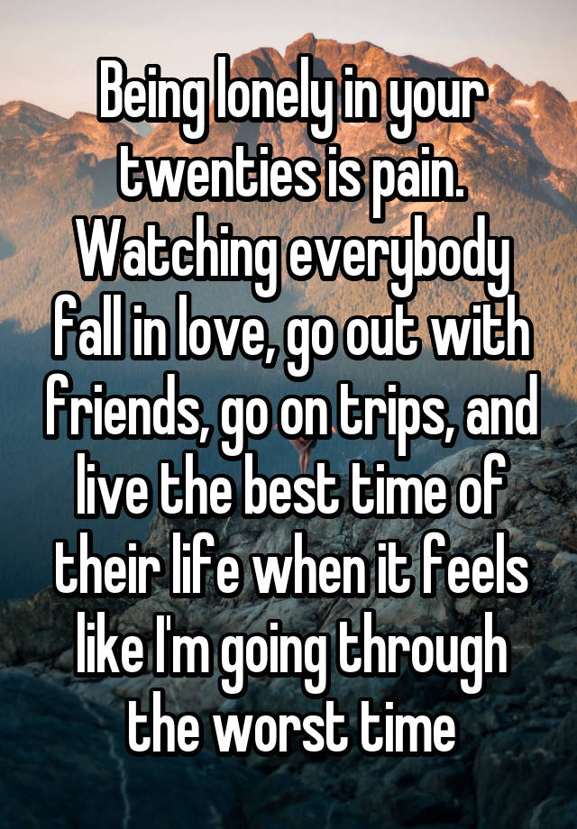 Being lonely in your twenties is pain. Watching everybody fall in love, go out with friends, go on trips, and live the best time of their life when it feels like I'm going through the worst time