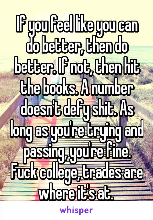 If you feel like you can do better, then do better. If not, then hit the books. A number doesn't defy shit. As long as you're trying and passing, you're fine. Fuck college, trades are where it's at. 