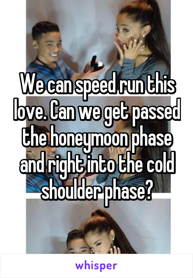 We can speed run this love. Can we get passed the honeymoon phase and right into the cold shoulder phase?