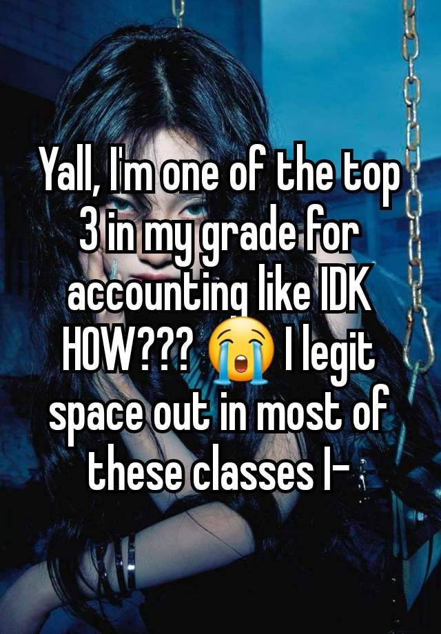 Yall, I'm one of the top 3 in my grade for accounting like IDK HOW??? 😭 I legit space out in most of these classes I-