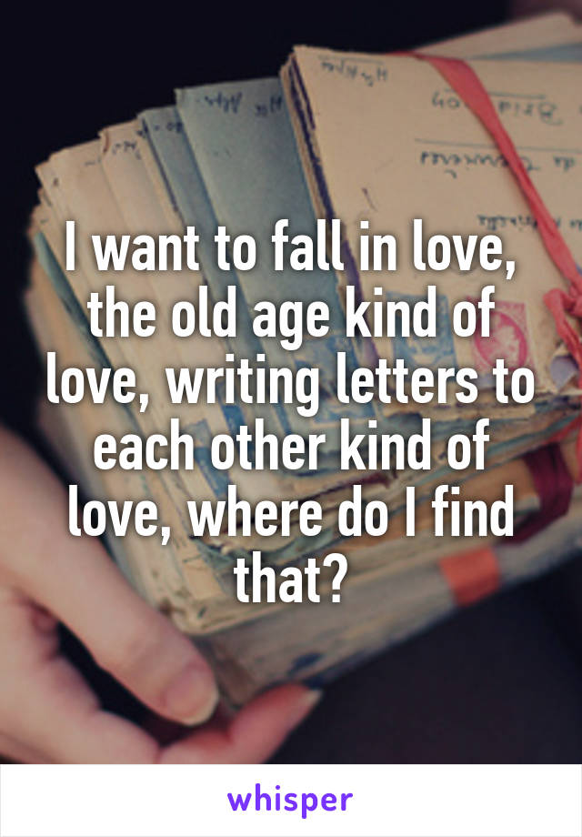 I want to fall in love, the old age kind of love, writing letters to each other kind of love, where do I find that?