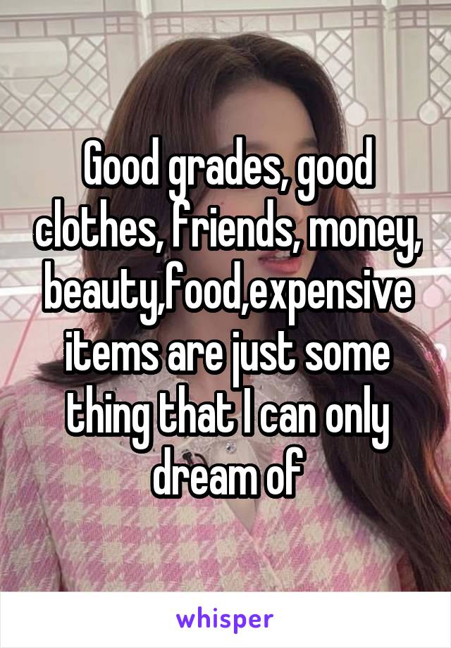 Good grades, good clothes, friends, money, beauty,food,expensive items are just some thing that I can only dream of