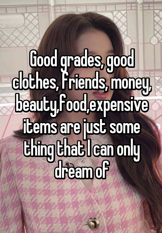 Good grades, good clothes, friends, money, beauty,food,expensive items are just some thing that I can only dream of