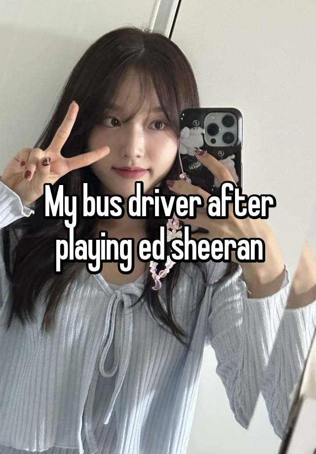 My bus driver after playing ed sheeran