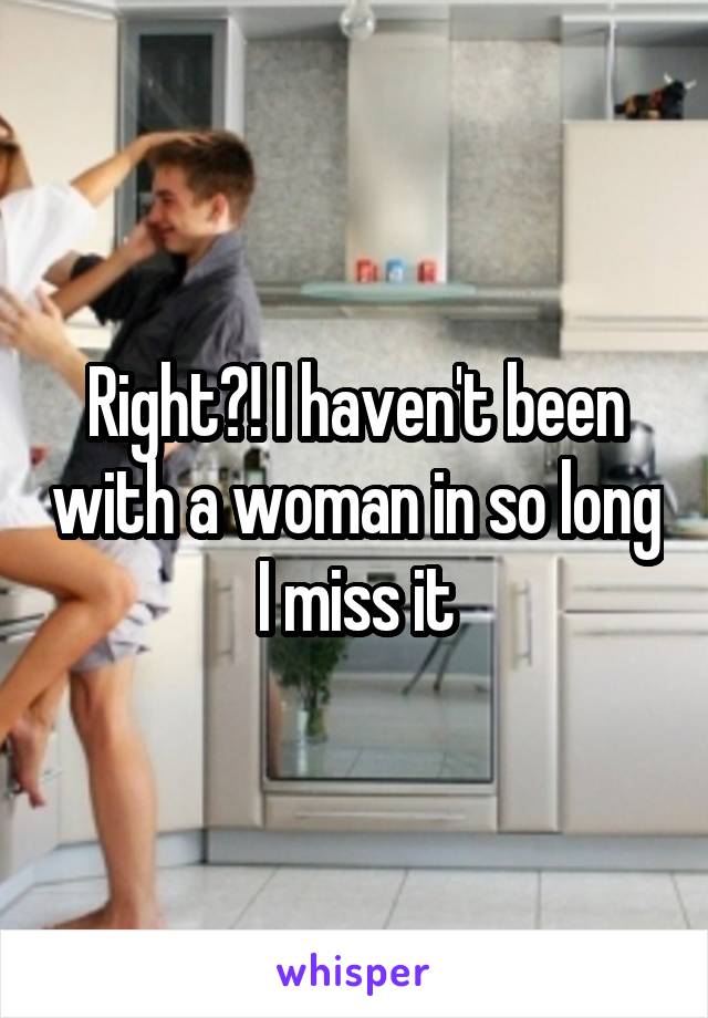 Right?! I haven't been with a woman in so long I miss it