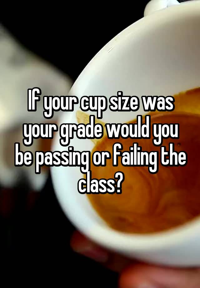 If your cup size was your grade would you be passing or failing the class?