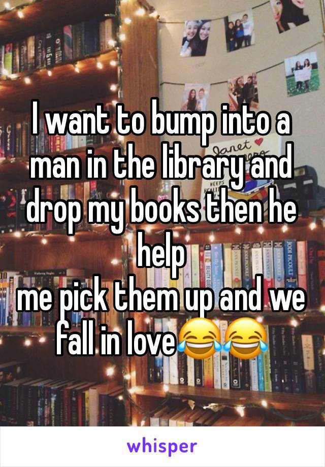 I want to bump into a man in the library and drop my books then he help 
me pick them up and we fall in love😂😂