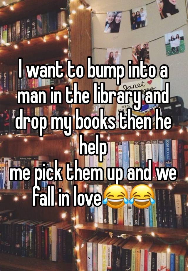 I want to bump into a man in the library and drop my books then he help 
me pick them up and we fall in love😂😂