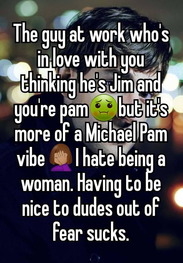 The guy at work who's in love with you thinking he's Jim and you're pam🤢but it's more of a Michael Pam vibe🤦🏽‍♀️I hate being a woman. Having to be nice to dudes out of fear sucks.