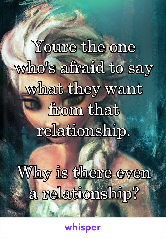 Youre the one who's afraid to say what they want from that relationship.

Why is there even a relationship?