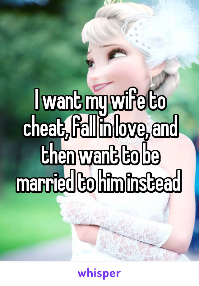 I want my wife to cheat, fall in love, and then want to be married to him instead 