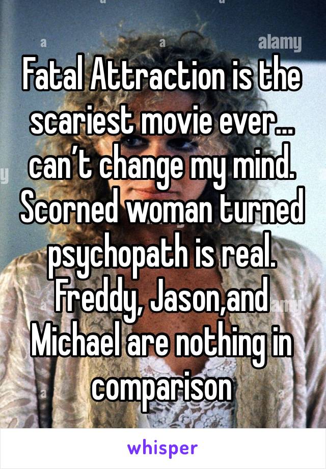 Fatal Attraction is the scariest movie ever…can’t change my mind.  Scorned woman turned psychopath is real.  Freddy, Jason,and Michael are nothing in comparison 