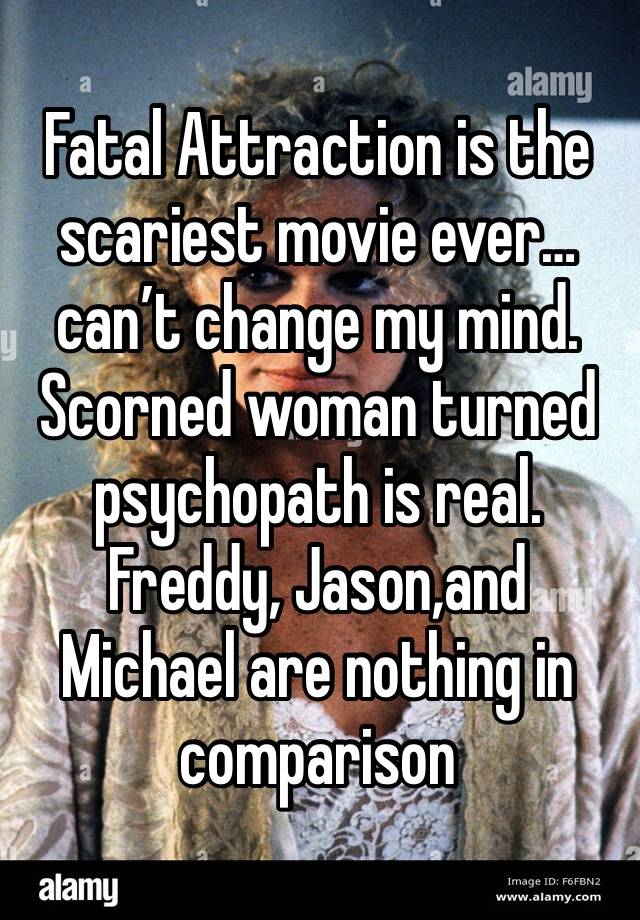 Fatal Attraction is the scariest movie ever…can’t change my mind.  Scorned woman turned psychopath is real.  Freddy, Jason,and Michael are nothing in comparison 