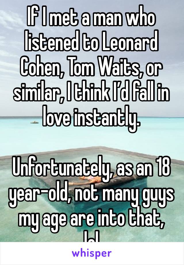 If I met a man who listened to Leonard Cohen, Tom Waits, or similar, I think I’d fall in love instantly.

Unfortunately, as an 18 year-old, not many guys my age are into that,
lol