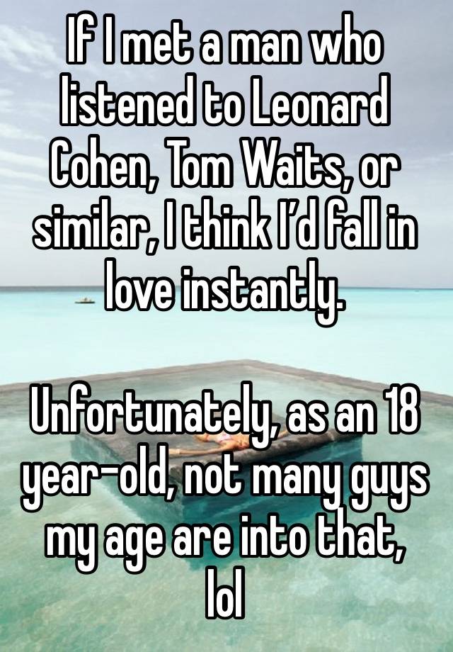 If I met a man who listened to Leonard Cohen, Tom Waits, or similar, I think I’d fall in love instantly.

Unfortunately, as an 18 year-old, not many guys my age are into that,
lol