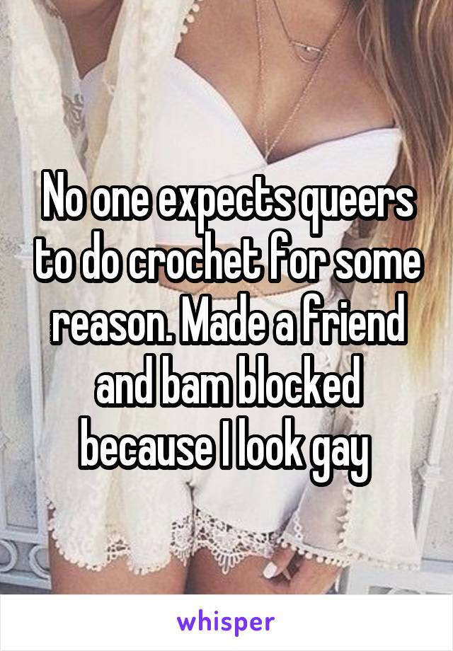 No one expects queers to do crochet for some reason. Made a friend and bam blocked because I look gay 