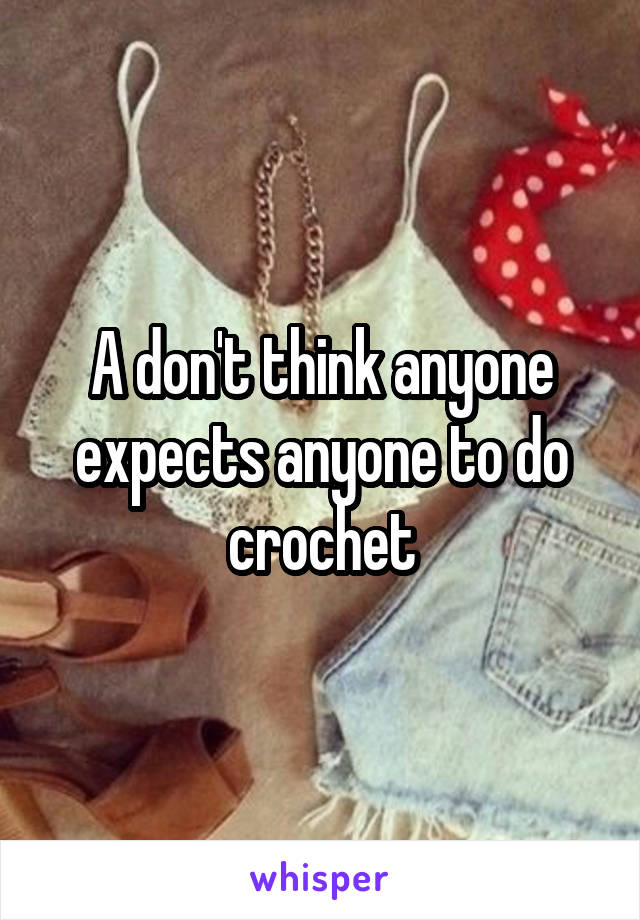 A don't think anyone expects anyone to do crochet