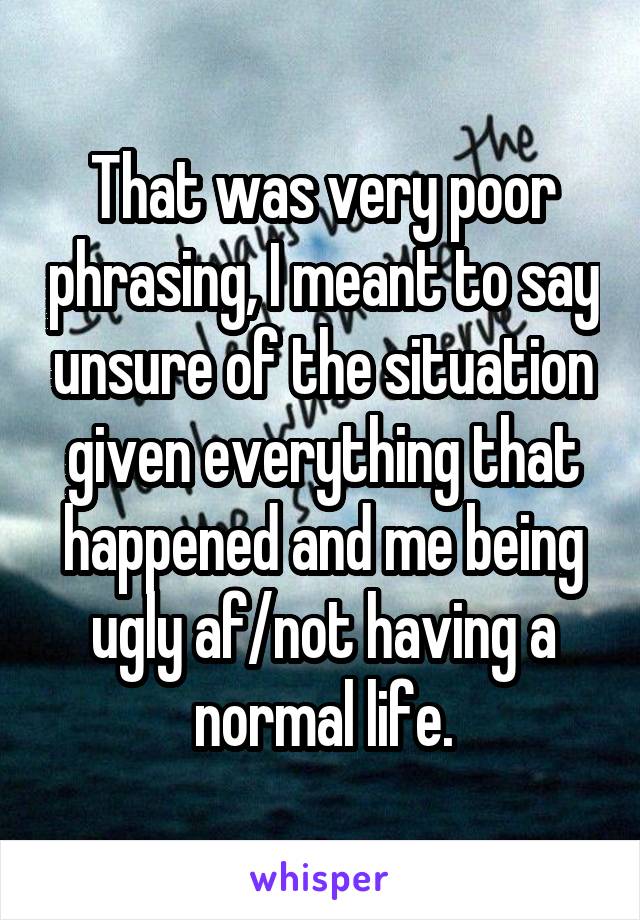 That was very poor phrasing, I meant to say unsure of the situation given everything that happened and me being ugly af/not having a normal life.