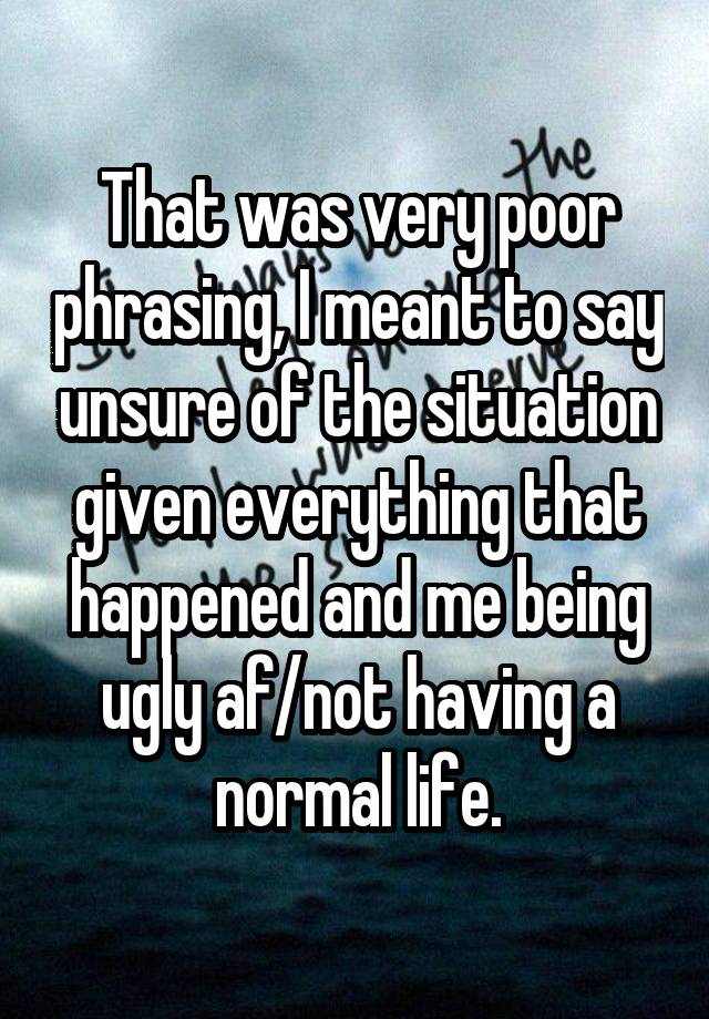 That was very poor phrasing, I meant to say unsure of the situation given everything that happened and me being ugly af/not having a normal life.