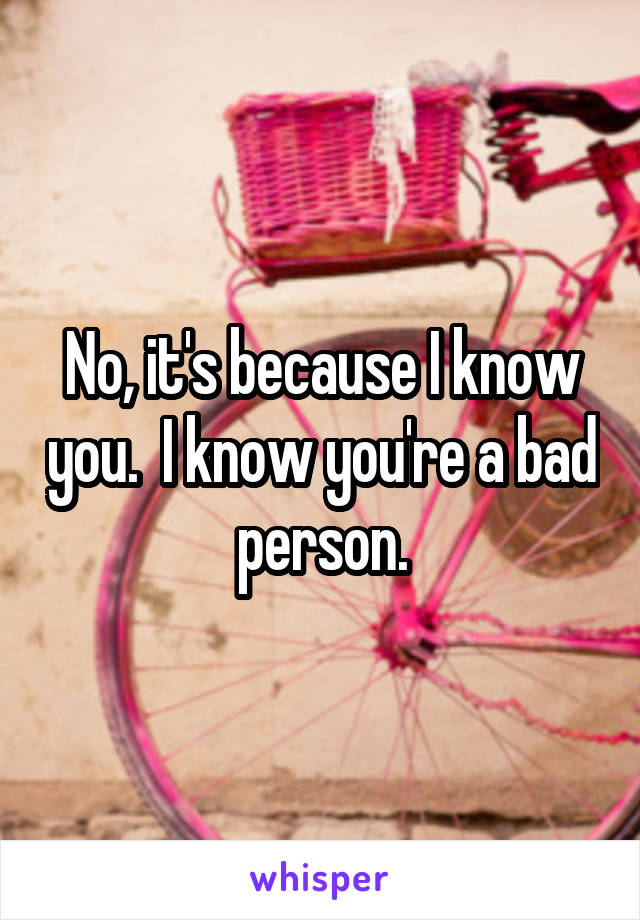 No, it's because I know you.  I know you're a bad person.