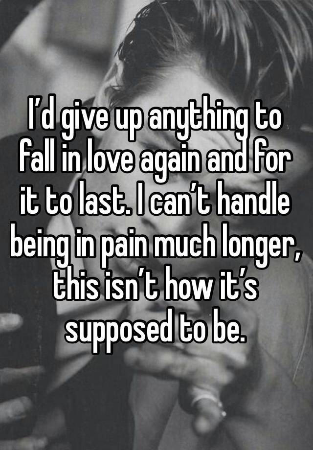 I’d give up anything to fall in love again and for it to last. I can’t handle being in pain much longer, this isn’t how it’s supposed to be.