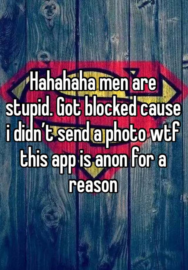 Hahahaha men are stupid. Got blocked cause i didn’t send a photo wtf this app is anon for a reason 