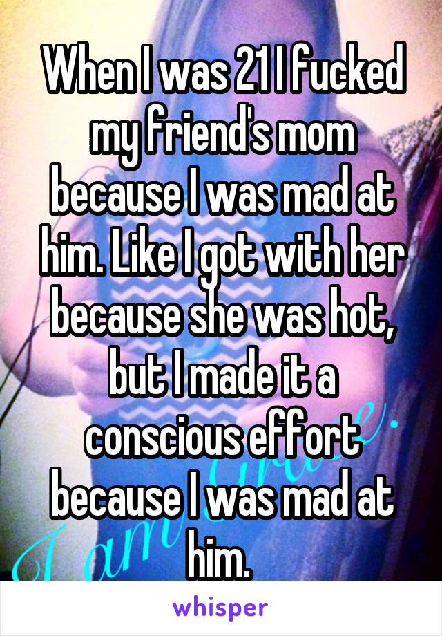 When I was 21 I fucked my friend's mom because I was mad at him. Like I got with her because she was hot, but I made it a conscious effort because I was mad at him. 