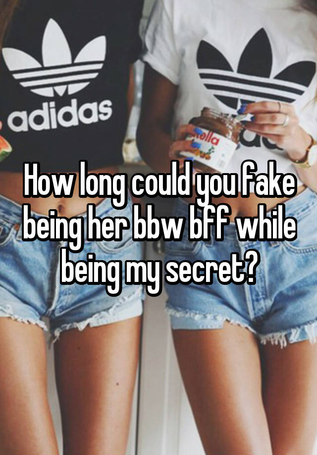 How long could you fake being her bbw bff while being my secret?