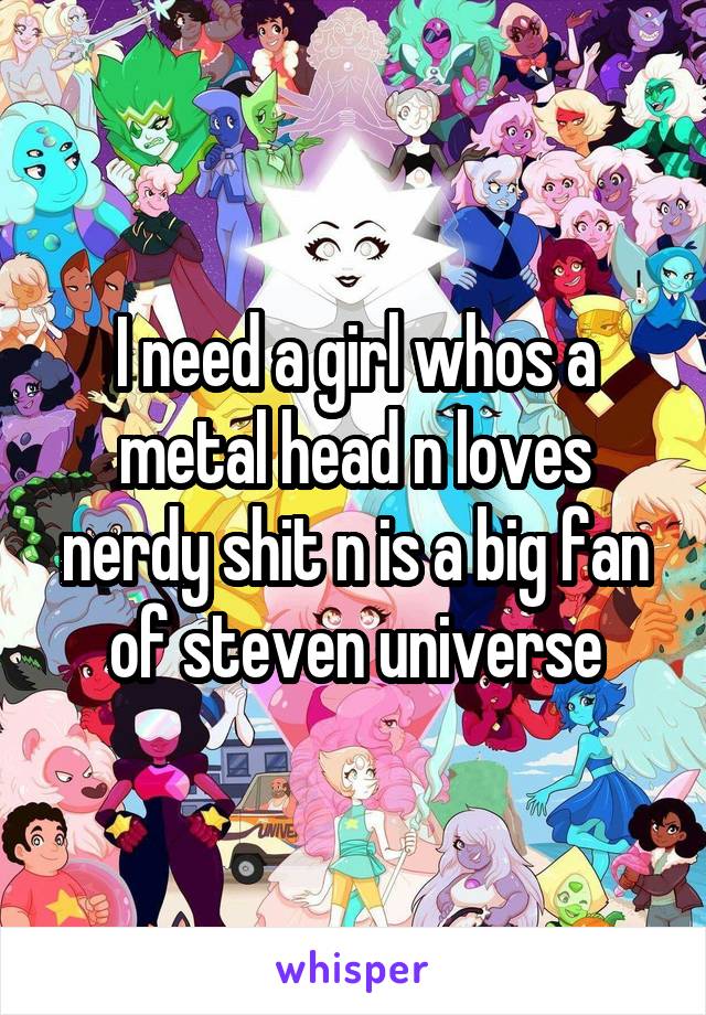 I need a girl whos a metal head n loves nerdy shit n is a big fan of steven universe