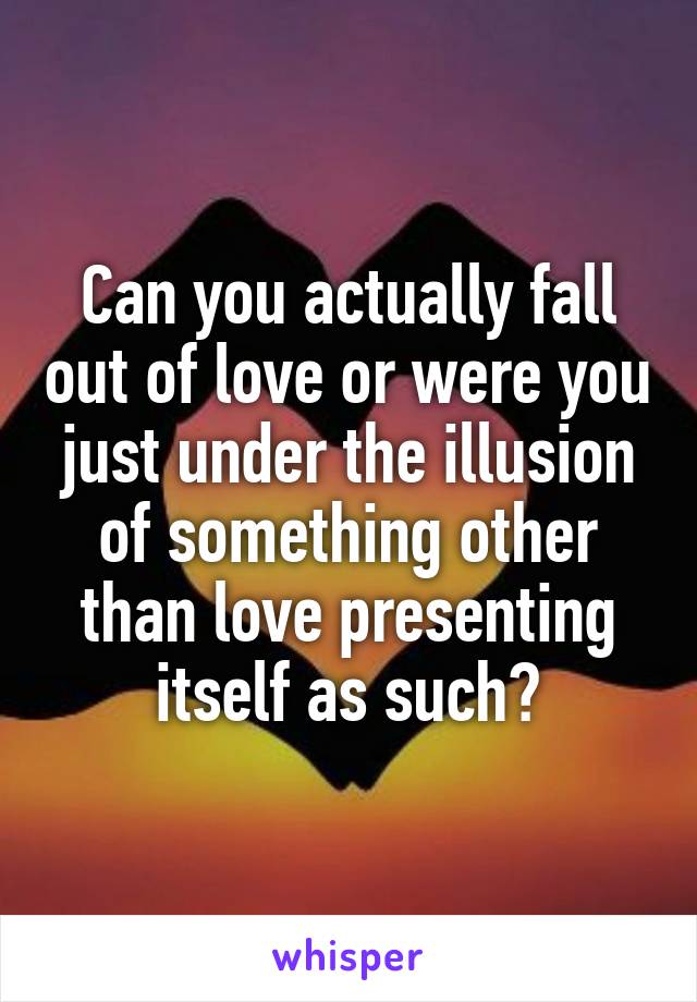 Can you actually fall out of love or were you just under the illusion of something other than love presenting itself as such?