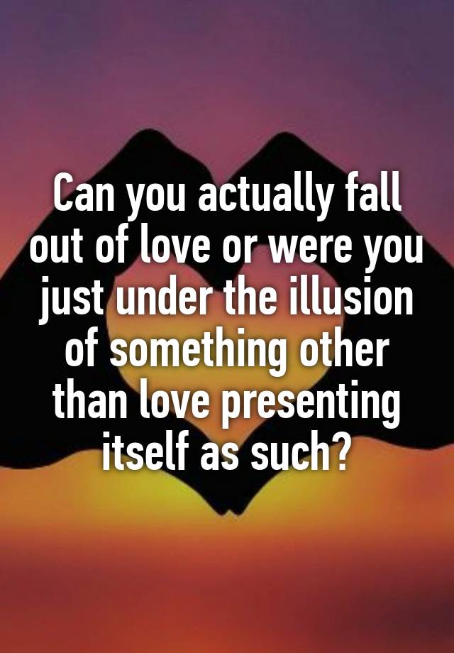 Can you actually fall out of love or were you just under the illusion of something other than love presenting itself as such?