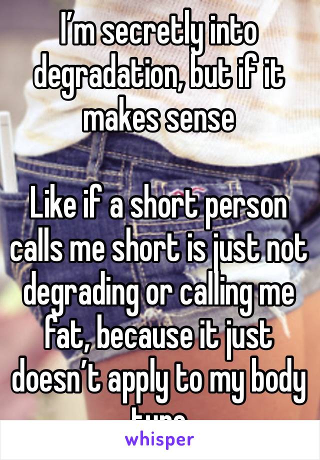 I’m secretly into degradation, but if it makes sense

Like if a short person calls me short is just not degrading or calling me fat, because it just doesn’t apply to my body type 