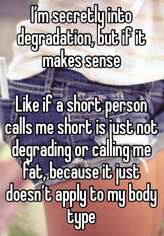 I’m secretly into degradation, but if it makes sense

Like if a short person calls me short is just not degrading or calling me fat, because it just doesn’t apply to my body type 