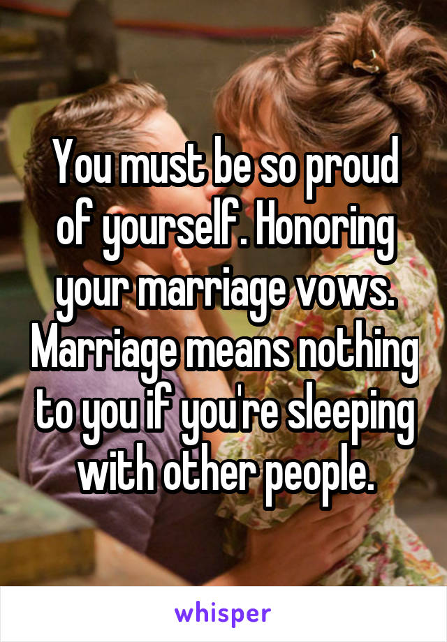 You must be so proud of yourself. Honoring your marriage vows. Marriage means nothing to you if you're sleeping with other people.