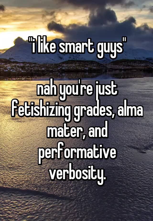 "i like smart guys"

nah you're just fetishizing grades, alma mater, and performative verbosity.