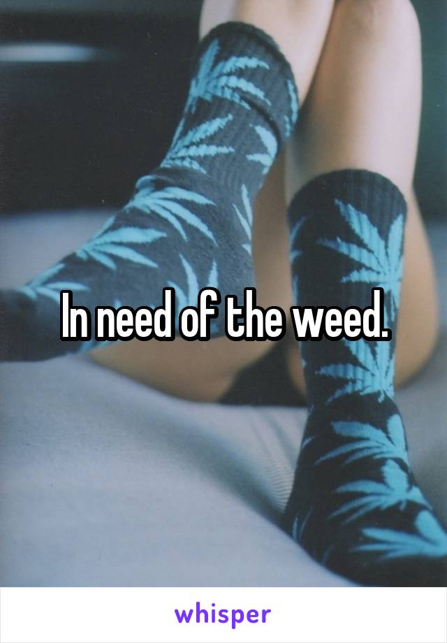 In need of the weed.