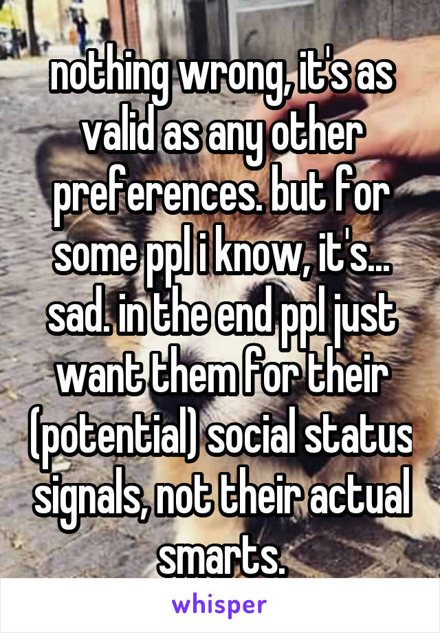 nothing wrong, it's as valid as any other preferences. but for some ppl i know, it's... sad. in the end ppl just want them for their (potential) social status signals, not their actual smarts.