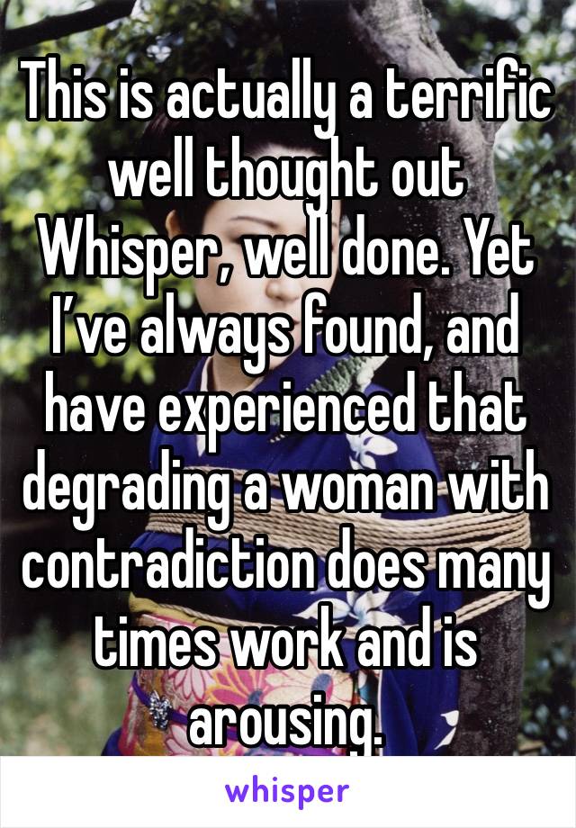 This is actually a terrific well thought out Whisper, well done. Yet I’ve always found, and have experienced that degrading a woman with contradiction does many times work and is arousing.