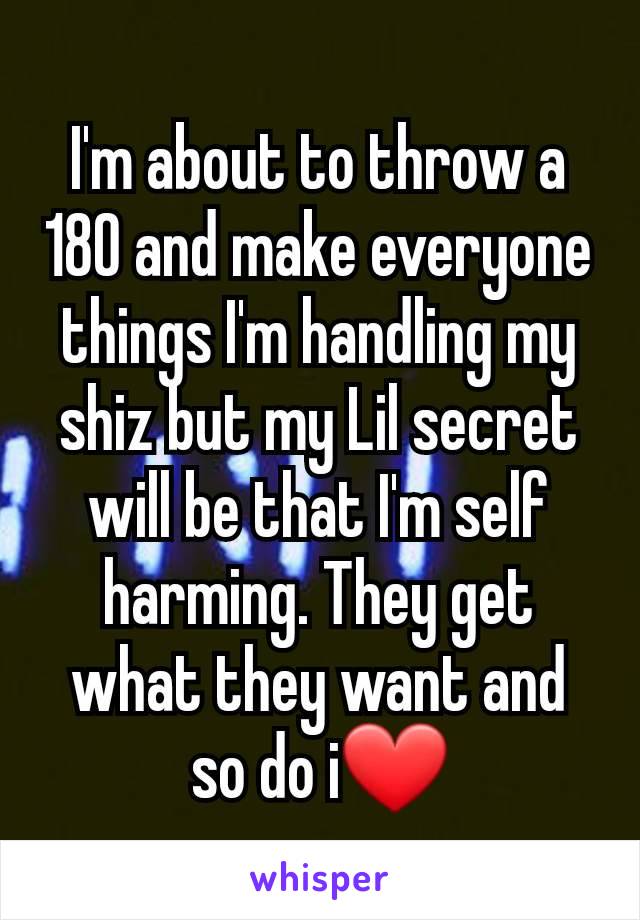 I'm about to throw a 180 and make everyone things I'm handling my shiz but my Lil secret will be that I'm self harming. They get what they want and so do i❤️