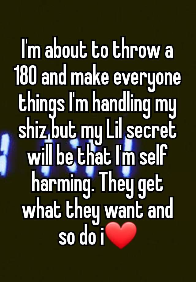 I'm about to throw a 180 and make everyone things I'm handling my shiz but my Lil secret will be that I'm self harming. They get what they want and so do i❤️