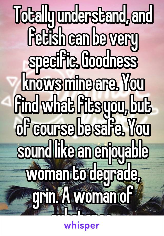 Totally understand, and fetish can be very specific. Goodness knows mine are. You find what fits you, but of course be safe. You sound like an enjoyable woman to degrade, grin. A woman of substance.