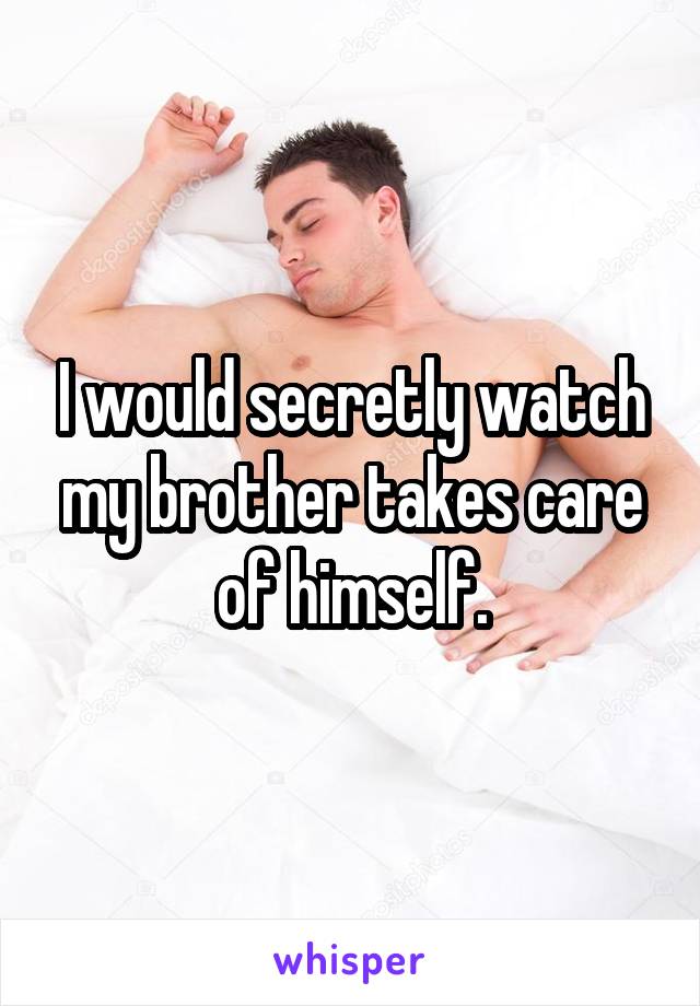 I would secretly watch my brother takes care of himself.