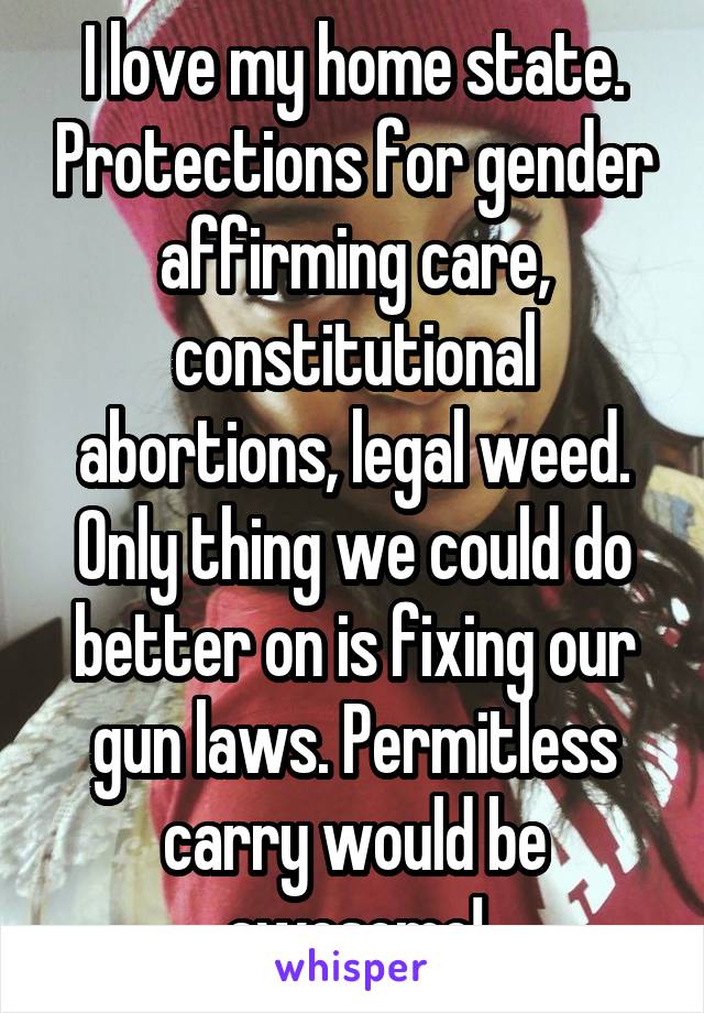 I love my home state. Protections for gender affirming care, constitutional abortions, legal weed. Only thing we could do better on is fixing our gun laws. Permitless carry would be awesome!