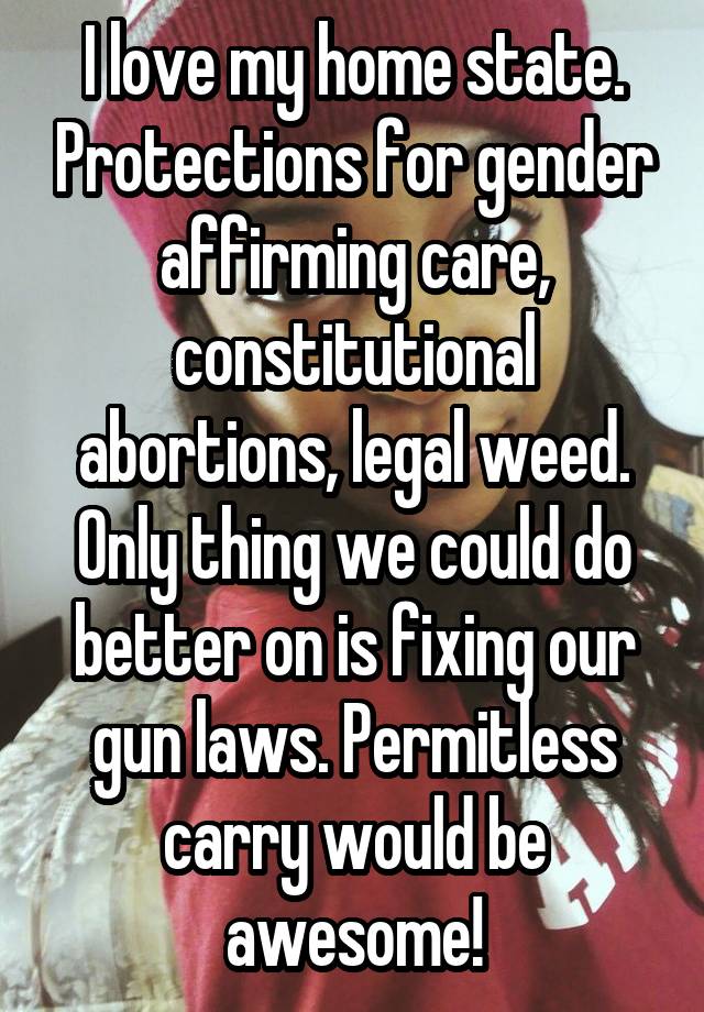 I love my home state. Protections for gender affirming care, constitutional abortions, legal weed. Only thing we could do better on is fixing our gun laws. Permitless carry would be awesome!