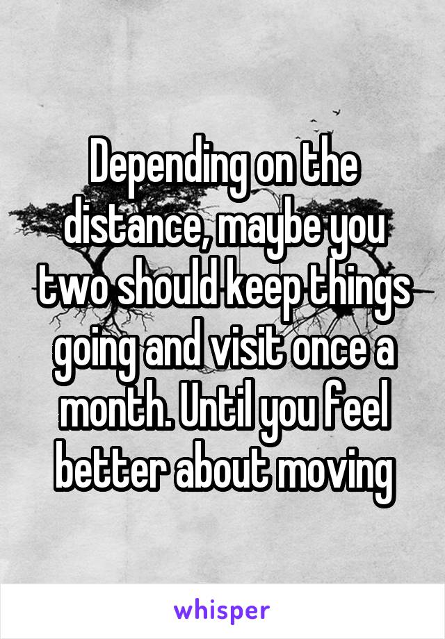 Depending on the distance, maybe you two should keep things going and visit once a month. Until you feel better about moving