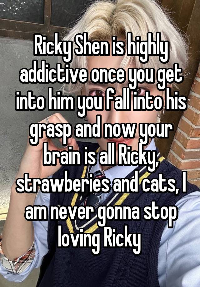 Ricky Shen is highly addictive once you get into him you fall into his grasp and now your brain is all Ricky, strawberies and cats, I am never gonna stop loving Ricky 